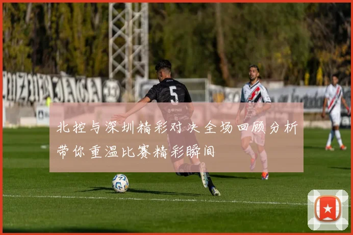 北控与深圳精彩对决全场回顾分析带你重温比赛精彩瞬间