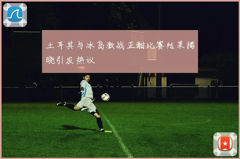 土耳其与冰岛激战正酣比赛结果揭晓引发热议