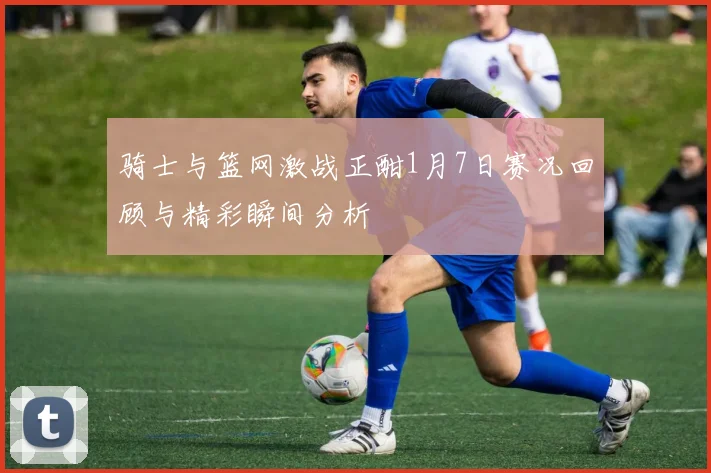 骑士与篮网激战正酣1月7日赛况回顾与精彩瞬间分析