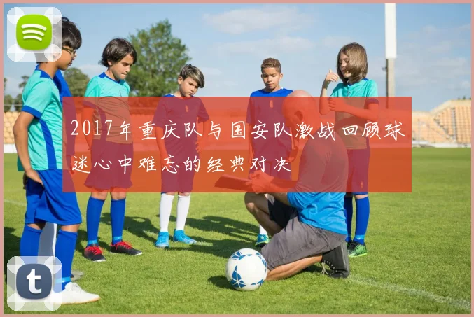 2017年重庆队与国安队激战回顾球迷心中难忘的经典对决