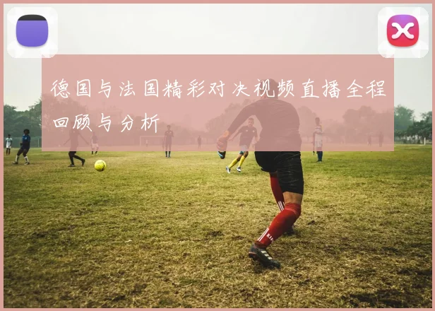 德国与法国精彩对决视频直播全程回顾与分析