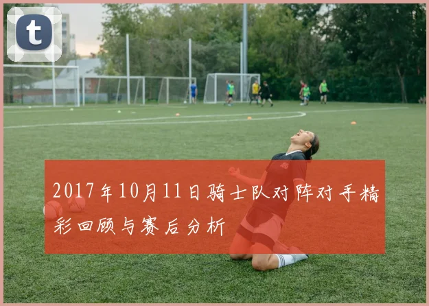 2017年10月11日骑士队对阵对手精彩回顾与赛后分析