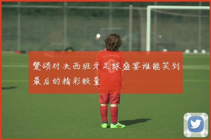 蹩颂对决西班牙足球盛宴谁能笑到最后的精彩较量