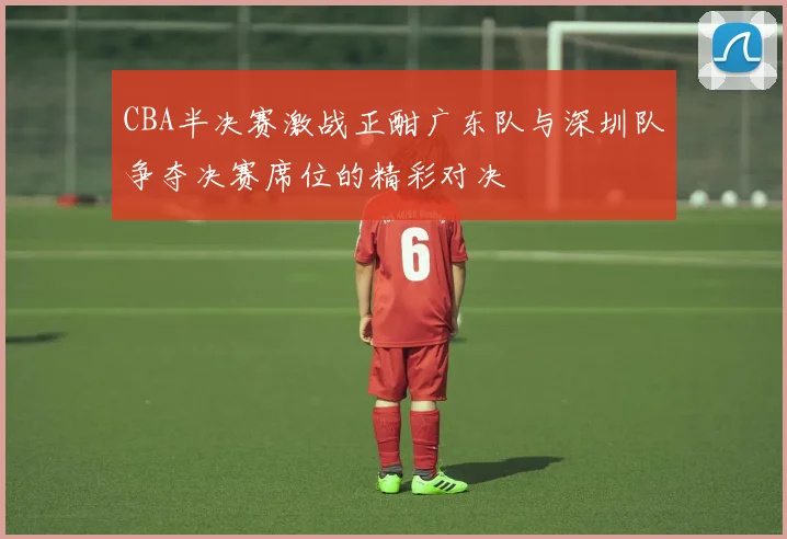 CBA半决赛激战正酣广东队与深圳队争夺决赛席位的精彩对决