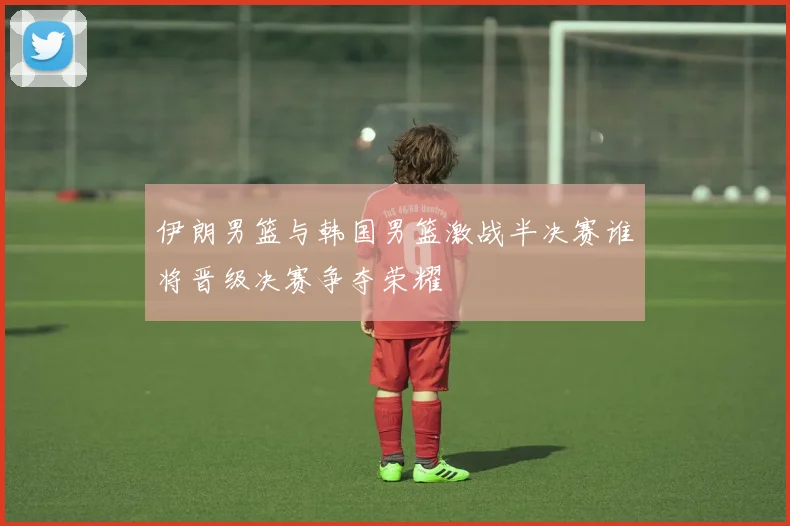 伊朗男篮与韩国男篮激战半决赛谁将晋级决赛争夺荣耀