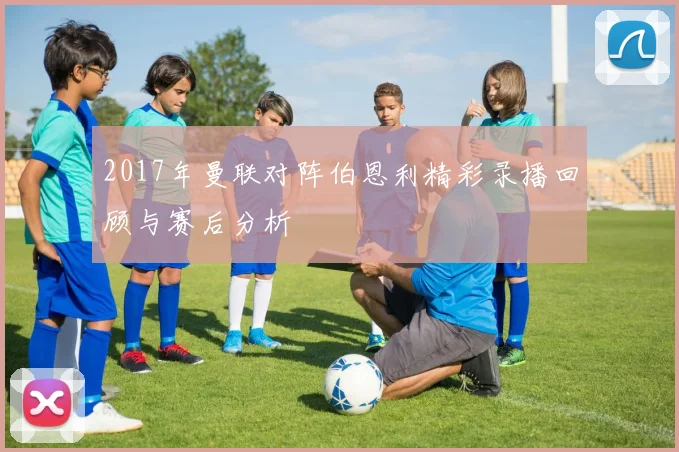 2017年曼联对阵伯恩利精彩录播回顾与赛后分析
