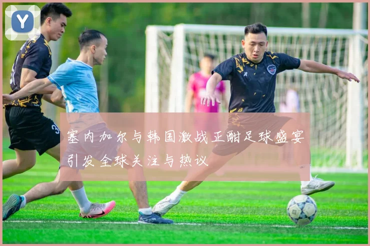 塞内加尔与韩国激战正酣足球盛宴引发全球关注与热议