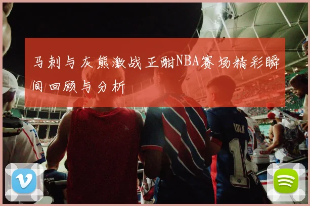 马刺与灰熊激战正酣NBA赛场精彩瞬间回顾与分析