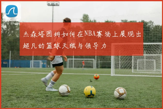 杰森塔图姆如何在NBA赛场上展现出超凡的篮球天赋与领导力
