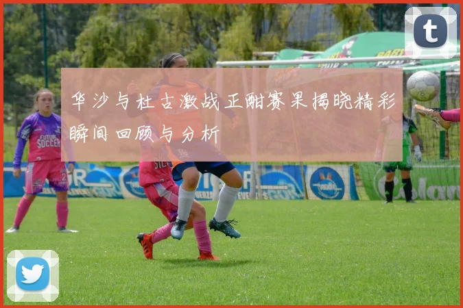 华沙与杜古激战正酣赛果揭晓精彩瞬间回顾与分析