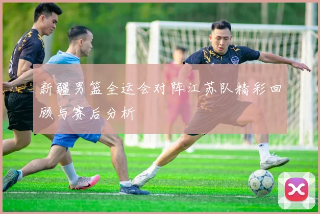 新疆男篮全运会对阵江苏队精彩回顾与赛后分析