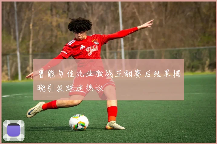 鲁能与佳兆业激战正酣赛后结果揭晓引发球迷热议