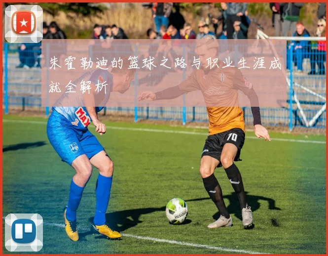 朱霍勒迪的篮球之路与职业生涯成就全解析