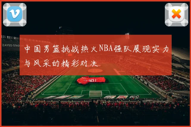 中国男篮挑战热火NBA强队展现实力与风采的精彩对决