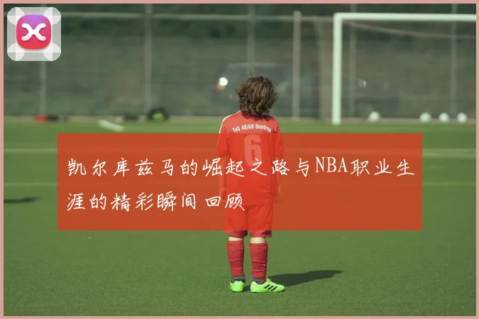 凯尔库兹马的崛起之路与NBA职业生涯的精彩瞬间回顾