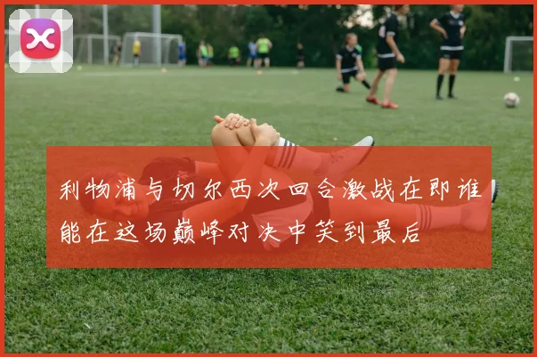 利物浦与切尔西次回合激战在即谁能在这场巅峰对决中笑到最后