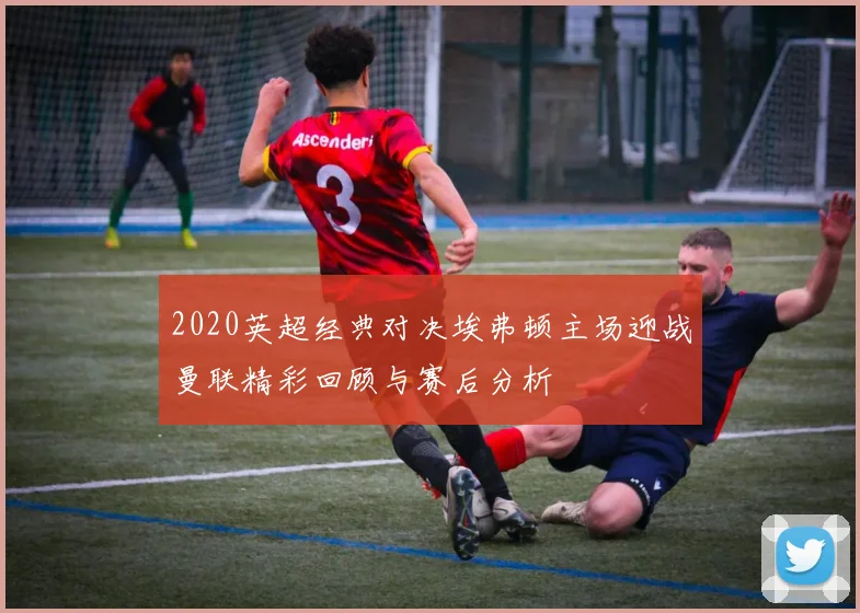 2020英超经典对决埃弗顿主场迎战曼联精彩回顾与赛后分析