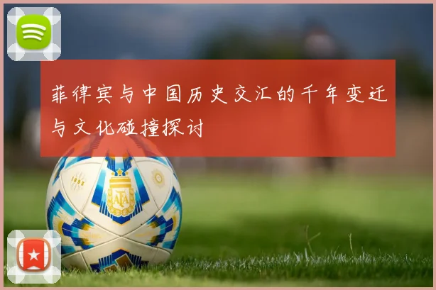 菲律宾与中国历史交汇的千年变迁与文化碰撞探讨