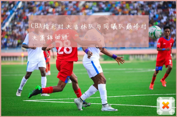 CBA精彩对决吉林队与同曦队巅峰对决集锦回顾