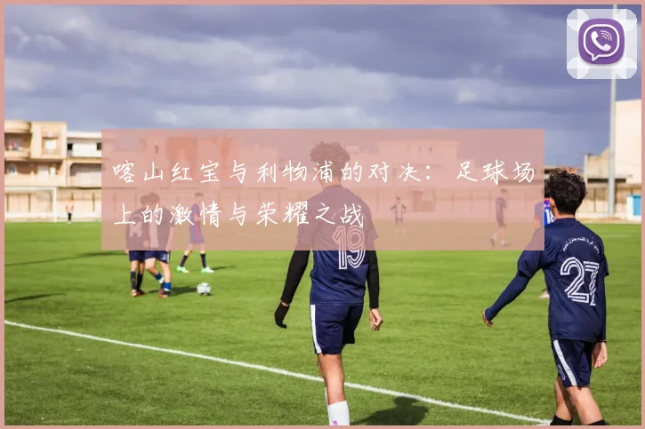 喀山红宝与利物浦的对决：足球场上的激情与荣耀之战