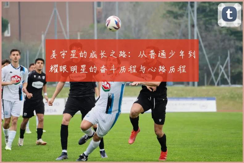 姜宇星的成长之路：从普通少年到耀眼明星的奋斗历程与心路历程
