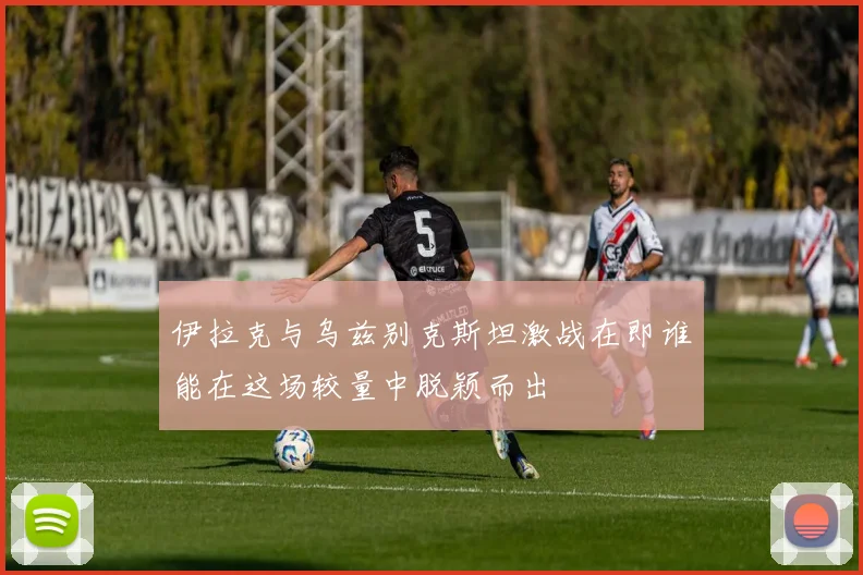 伊拉克与乌兹别克斯坦激战在即谁能在这场较量中脱颖而出