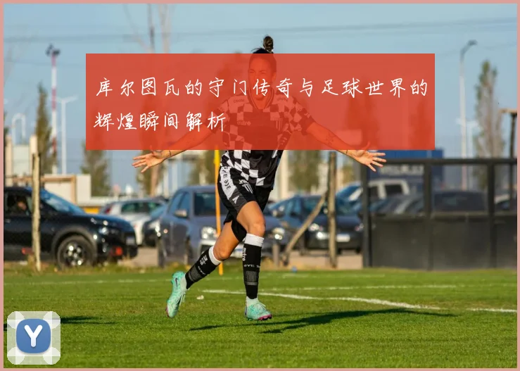 库尔图瓦的守门传奇与足球世界的辉煌瞬间解析