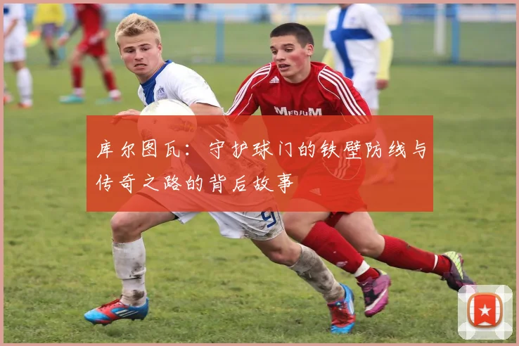 库尔图瓦：守护球门的铁壁防线与传奇之路的背后故事