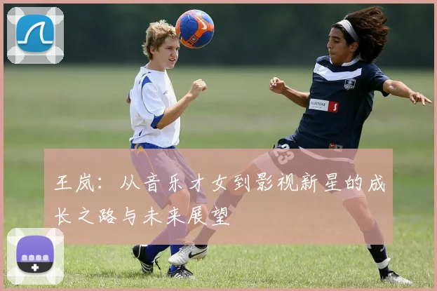 王岚：从音乐才女到影视新星的成长之路与未来展望