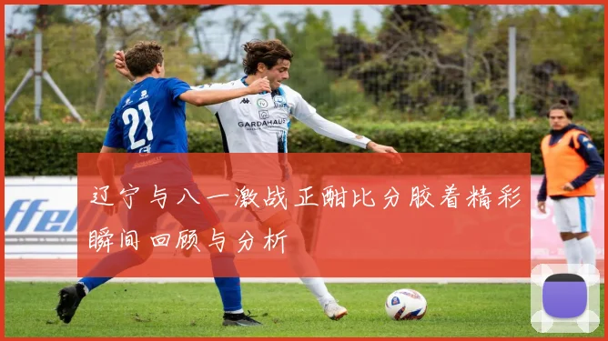 辽宁与八一激战正酣比分胶着精彩瞬间回顾与分析