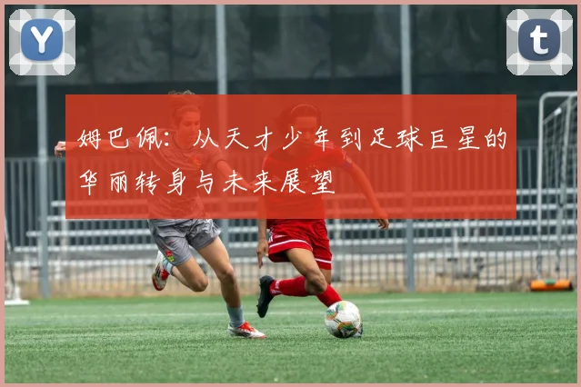 姆巴佩：从天才少年到足球巨星的华丽转身与未来展望