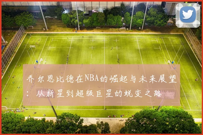 乔尔恩比德在NBA的崛起与未来展望：从新星到超级巨星的蜕变之路