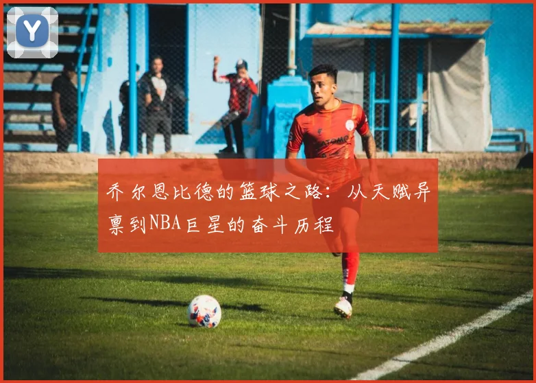 乔尔恩比德的篮球之路：从天赋异禀到NBA巨星的奋斗历程