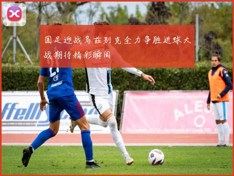 国足迎战乌兹别克全力争胜进球大战期待精彩瞬间