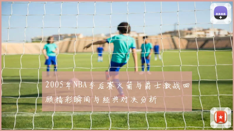2005年NBA季后赛火箭与爵士激战回顾精彩瞬间与经典对决分析