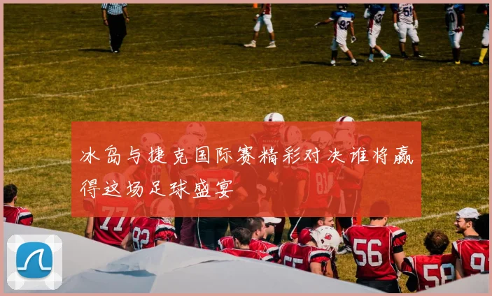 冰岛与捷克国际赛精彩对决谁将赢得这场足球盛宴