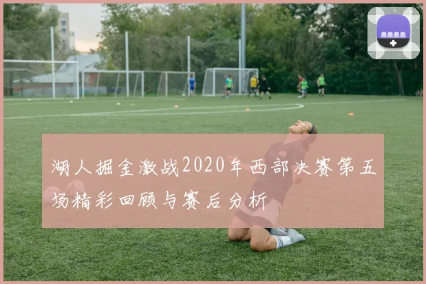 湖人掘金激战2020年西部决赛第五场精彩回顾与赛后分析