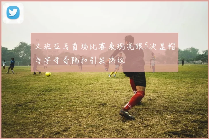 文班亚马首场比赛表现亮眼5次盖帽与字母哥隔扣引发热议