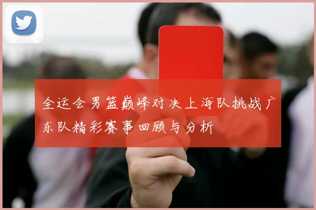 全运会男篮巅峰对决上海队挑战广东队精彩赛事回顾与分析