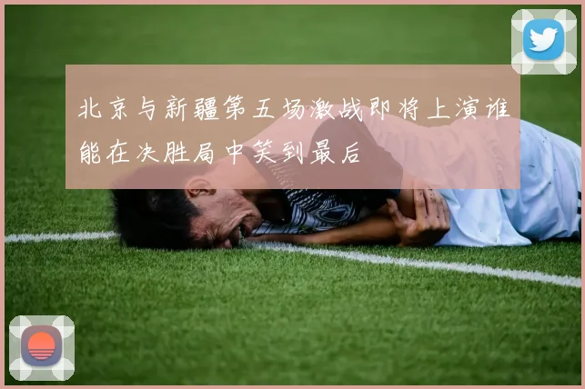 北京与新疆第五场激战即将上演谁能在决胜局中笑到最后
