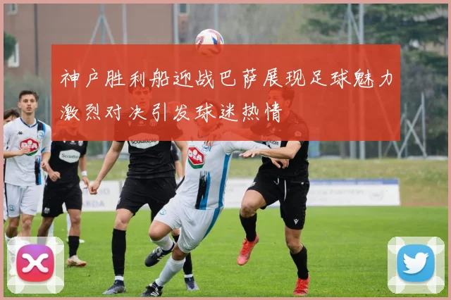 神户胜利船迎战巴萨展现足球魅力激烈对决引发球迷热情