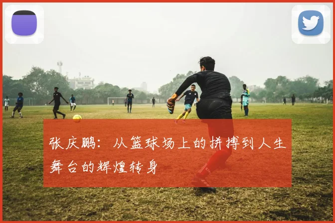张庆鹏：从篮球场上的拼搏到人生舞台的辉煌转身