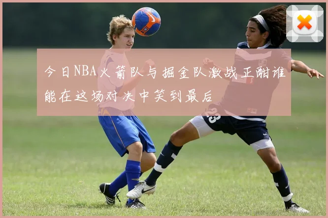 今日NBA火箭队与掘金队激战正酣谁能在这场对决中笑到最后