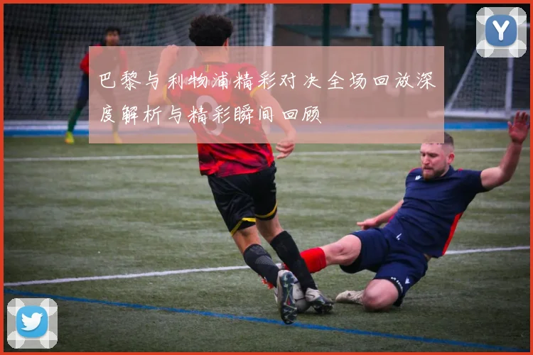 巴黎与利物浦精彩对决全场回放深度解析与精彩瞬间回顾